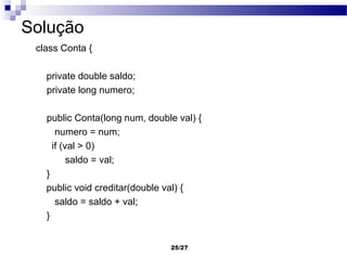 Solução
 class Conta {

   private double saldo;
   private long numero;

   public Conta(long num, double val) {
      numero = num;
     if (val > 0)
          saldo = val;
   }
   public void creditar(double val) {
      saldo = saldo + val;
   }


                               25/27
 