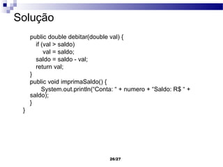 Solução
     public double debitar(double val) {
       if (val > saldo)
           val = saldo;
       saldo = saldo - val;
       return val;
     }
     public void imprimaSaldo() {
          System.out.println(“Conta: “ + numero + “Saldo: R$ “ +
     saldo);
     }
 }




                                  26/27
 
