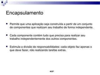Encapsulamento
   Permite que uma aplicação seja construída a partir de um conjunto
    de componentes que realizam seu trabalho de forma independente.

   Cada componente contém tudo que precisa para realizar seu
    trabalho independentemente dos outros componentes.

   Estimula a divisão de responsabilidades: cada objeto faz apenas o
    que deve fazer, não realizando tarefas extras.




                                   4/27
 