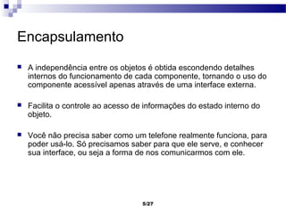 Encapsulamento
   A independência entre os objetos é obtida escondendo detalhes
    internos do funcionamento de cada componente, tornando o uso do
    componente acessível apenas através de uma interface externa.

   Facilita o controle ao acesso de informações do estado interno do
    objeto.

   Você não precisa saber como um telefone realmente funciona, para
    poder usá-lo. Só precisamos saber para que ele serve, e conhecer
    sua interface, ou seja a forma de nos comunicarmos com ele.




                                    5/27
 