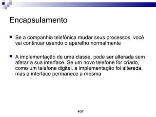 Encapsulamento

   Se a companhia telefônica mudar seus processos, você
    vai continuar usando o aparelho normalmente

   A implementação de uma classe, pode ser alterada sem
    afetar a sua interface. Se um novo telefone for criado,
    como um telefone digital, a implementação foi alterada,
    mas a interface permanece a mesma




                              6/27
 