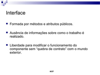 Interface

   Formada por métodos e atributos públicos.

   Ausência de informações sobre como o trabalho é
    realizado.

   Liberdade para modificar o funcionamento do
    componente sem “quebra de contrato” com o mundo
    exterior.




                             8/27
 