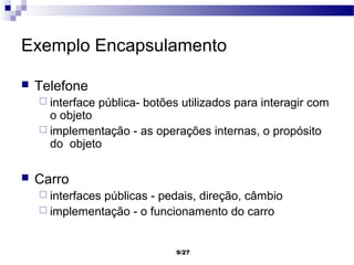 Exemplo Encapsulamento

   Telefone
     interface   pública- botões utilizados para interagir com
      o objeto
     implementação - as operações internas, o propósito
      do objeto

   Carro
     interfaces
               públicas - pedais, direção, câmbio
     implementação - o funcionamento do carro



                                 9/27
 