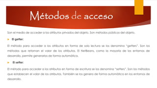 Métodos de acceso
Son el medio de acceder a los atributos privados del objeto. Son métodos públicos del objeto.
 El getter:
El método para acceder a los atributos en forma de solo lectura se los denomina “getters”. Son los
métodos que retornan el valor de los atributos. El NetBeans, como la mayoría de los entornos de
desarrollo, permite generarlos de forma automática.
 El setter:
El método para acceder a los atributos en forma de escritura se los denomina “setters”. Son los métodos
que establecen el valor de los atributos. También se los genera de forma automática en los entornos de
desarrollo.
 