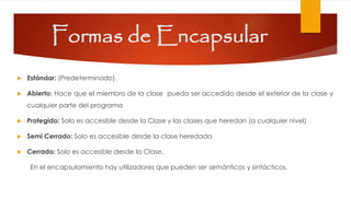 Formas de Encapsular
 Estándar: (Predeterminado).
 Abierto: Hace que el miembro de la clase pueda ser accedido desde el exterior de la clase y
cualquier parte del programa
 Protegido: Solo es accesible desde la Clase y las clases que heredan (a cualquier nivel)
 Semi Cerrado: Solo es accesible desde la clase heredada
 Cerrado: Solo es accesible desde la Clase.
En el encapsulamiento hay utilizadores que pueden ser semánticos y sintácticos.
 