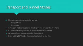 Transport and Tunnel Modes:
 IPSecurity can be implemented in two ways :
1. Transport Mode.
2. Tunnel Mode.
 In Transport mode encryption is directly provided between the two hosts.
 In tunnel mode encryption will be done between two gateways.
 We have different considerations for IPv4 and IPv6.
 Before adding ESP header the original packet will be like this…
 
