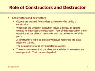 Role of Constructors and Destructor Constructors and destructors Objects are created from a class pattern only by calling a constructor. Whenever the thread of execution leaves a scope, all objects created in that scope are destroyed.  Part of that destruction is the execution of the objects’ destructor and the destructors of all its parts. A constructor’s job is to allocate whatever resources the class needs on startup. The destructor returns any allocated resources. These actions mean that the class encapsulates its own resource management.  That is a very big deal! 