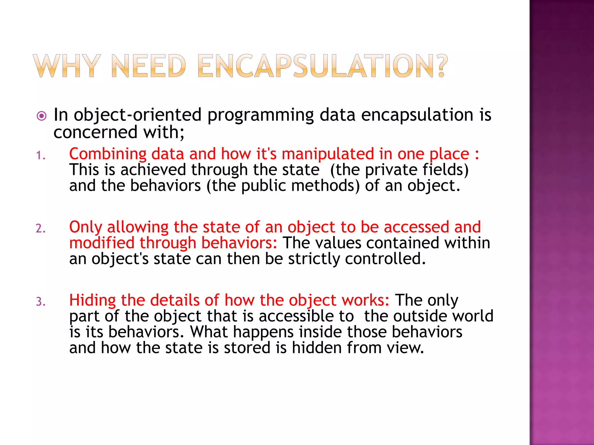    In object-oriented programming data encapsulation is
     concerned with;
1.    Combining data and how it's manipulated in one place :
      This is achieved through the state (the private fields)
      and the behaviors (the public methods) of an object.

2.    Only allowing the state of an object to be accessed and
      modified through behaviors: The values contained within
      an object's state can then be strictly controlled.

3.    Hiding the details of how the object works: The only
      part of the object that is accessible to the outside world
      is its behaviors. What happens inside those behaviors
      and how the state is stored is hidden from view.
 