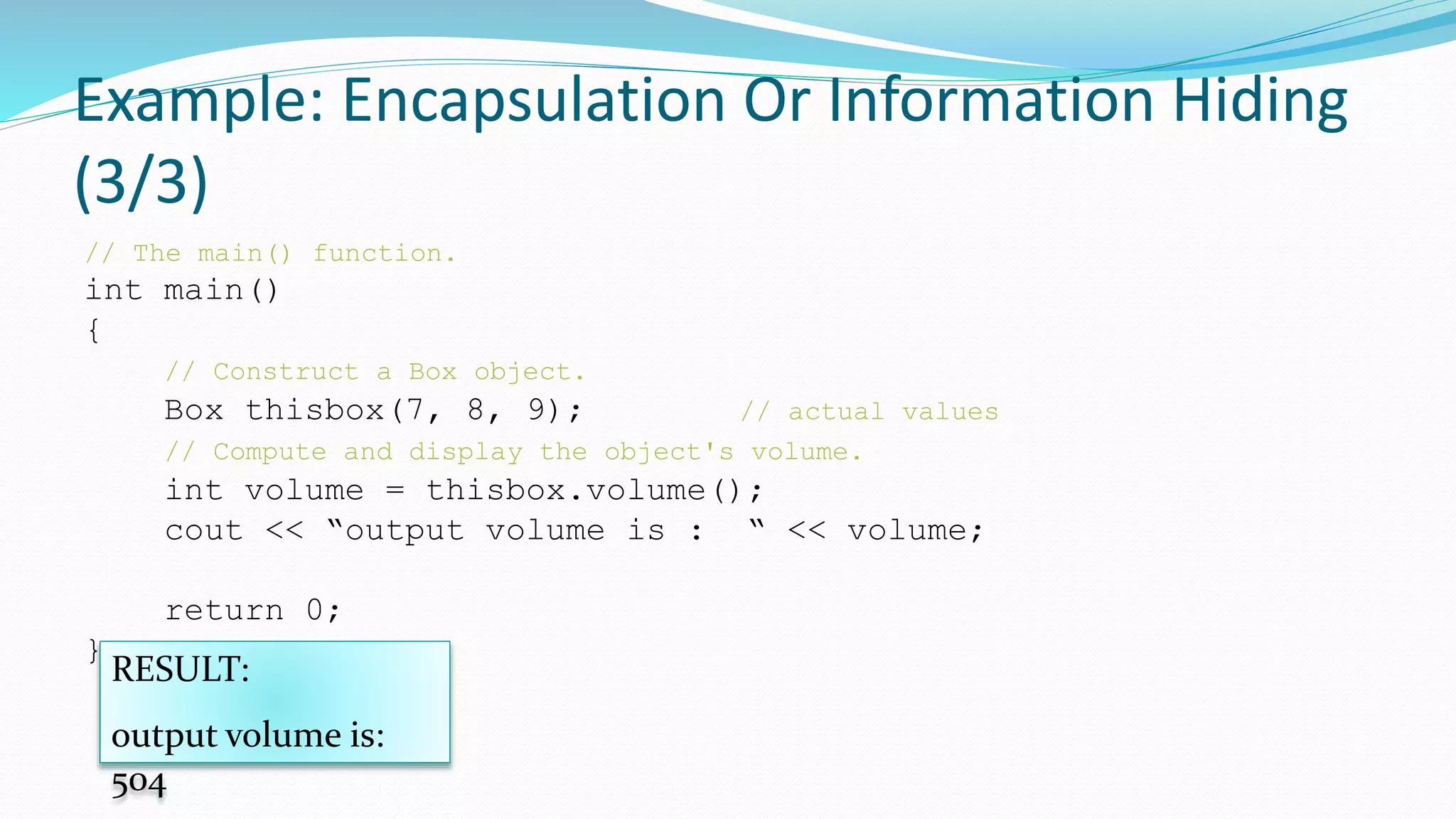 Example: Encapsulation Or Information Hiding
(3/3)
// The main() function.
int main()
{
// Construct a Box object.
Box thisbox(7, 8, 9); // actual values
// Compute and display the object's volume.
int volume = thisbox.volume();
cout << “output volume is : “ << volume;
return 0;
}
RESULT:
output volume is:
504
 