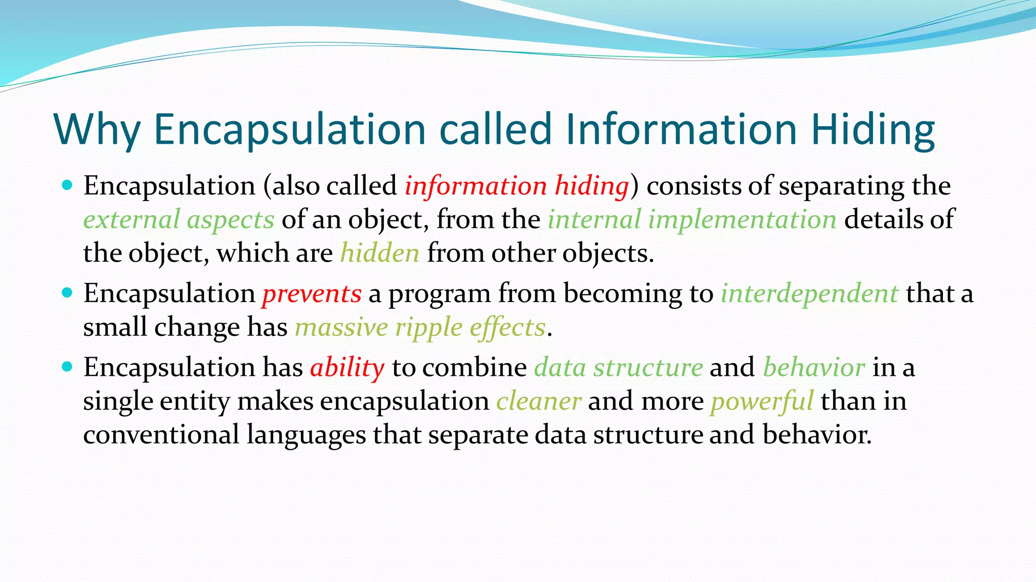Why Encapsulation called Information Hiding
 Encapsulation (also called information hiding) consists of separating the
external aspects of an object, from the internal implementation details of
the object, which are hidden from other objects.
 Encapsulation prevents a program from becoming to interdependent that a
small change has massive ripple effects.
 Encapsulation has ability to combine data structure and behavior in a
single entity makes encapsulation cleaner and more powerful than in
conventional languages that separate data structure and behavior.
 