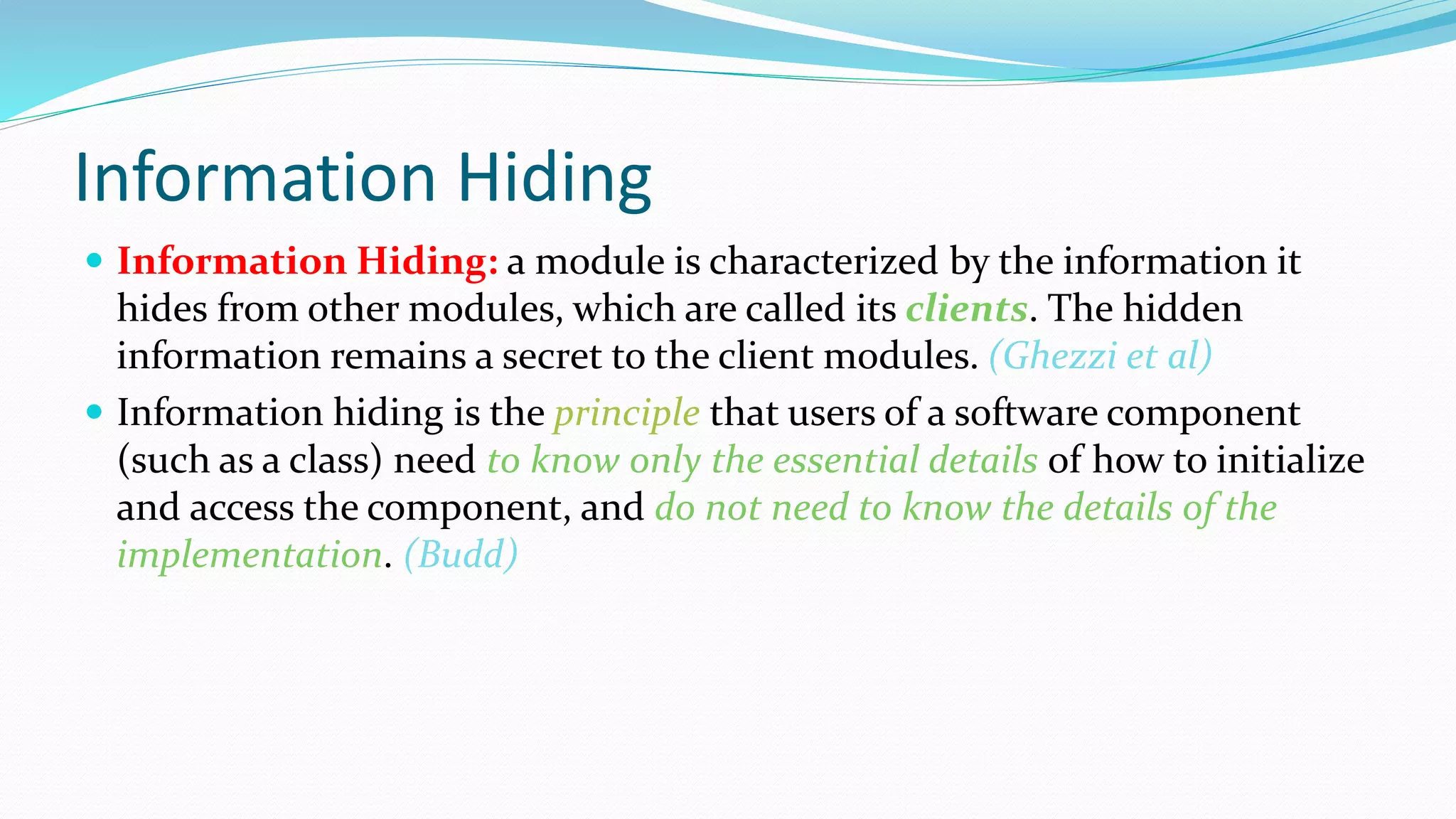 Information Hiding
 Information Hiding: a module is characterized by the information it
hides from other modules, which are called its clients. The hidden
information remains a secret to the client modules. (Ghezzi et al)
 Information hiding is the principle that users of a software component
(such as a class) need to know only the essential details of how to initialize
and access the component, and do not need to know the details of the
implementation. (Budd)
 
