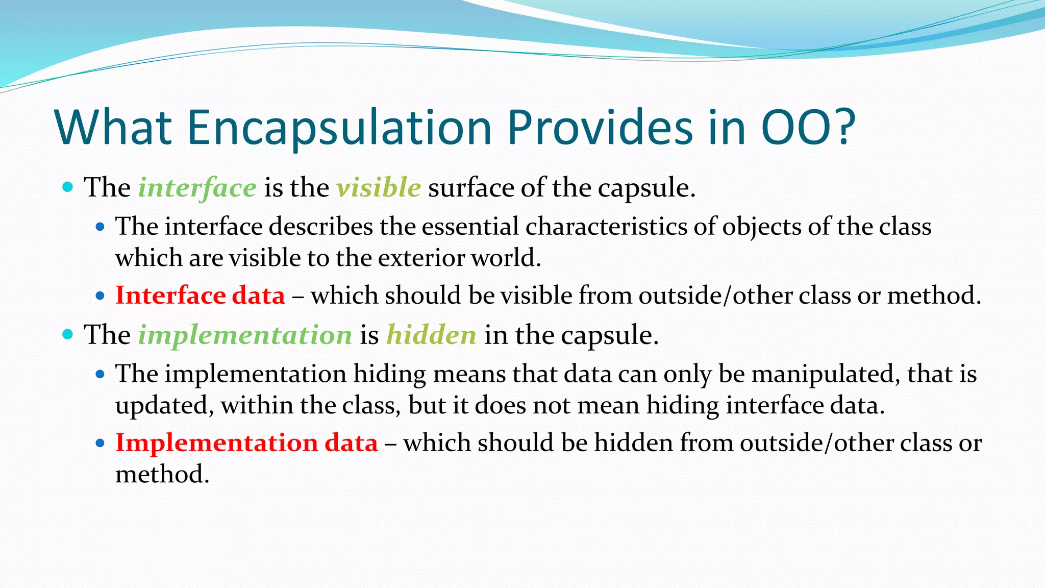 What Encapsulation Provides in OO?
 The interface is the visible surface of the capsule.
 The interface describes the essential characteristics of objects of the class
which are visible to the exterior world.
 Interface data – which should be visible from outside/other class or method.
 The implementation is hidden in the capsule.
 The implementation hiding means that data can only be manipulated, that is
updated, within the class, but it does not mean hiding interface data.
 Implementation data – which should be hidden from outside/other class or
method.
 