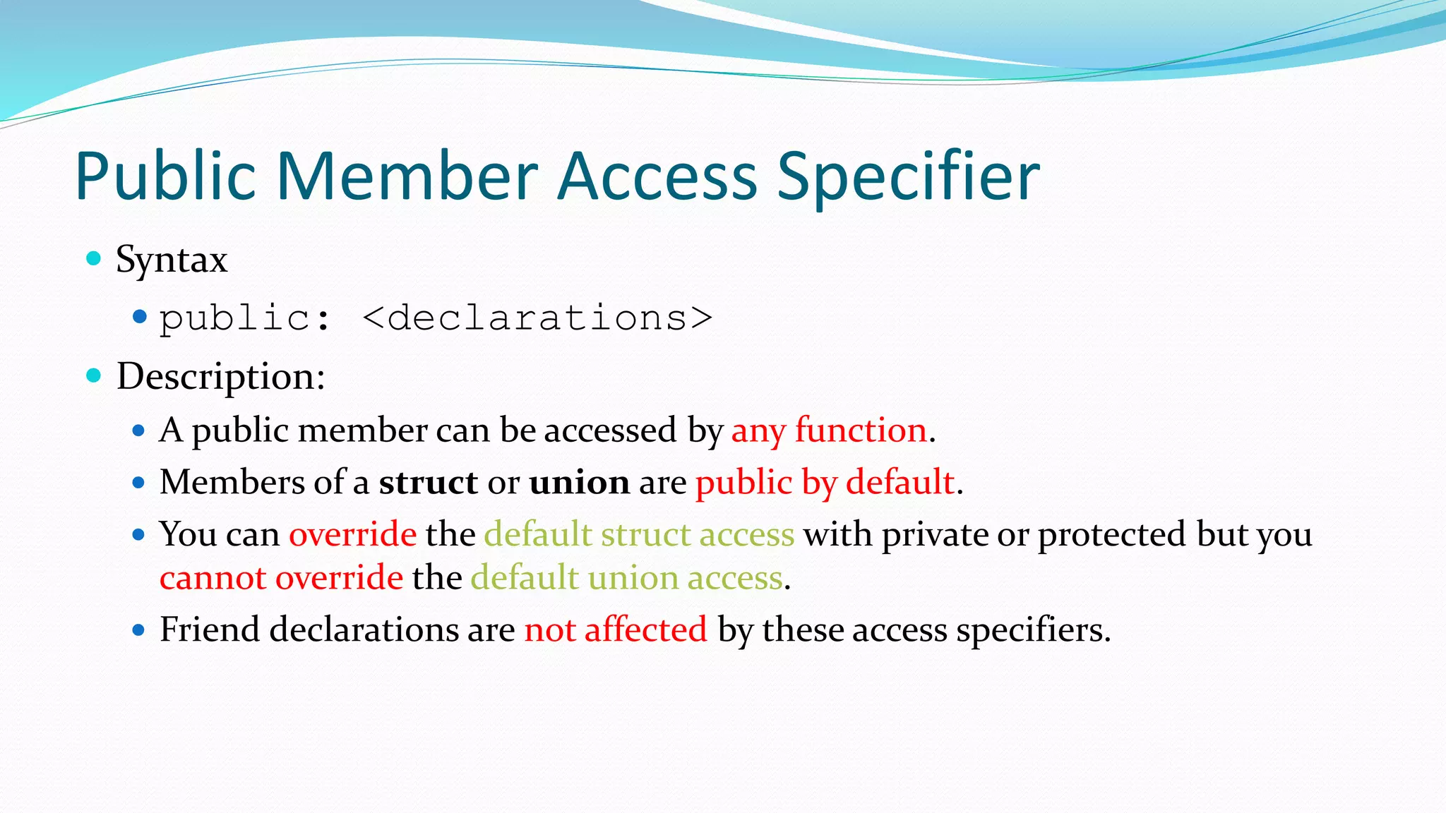 Public Member Access Specifier
 Syntax
 public: <declarations>
 Description:
 A public member can be accessed by any function.
 Members of a struct or union are public by default.
 You can override the default struct access with private or protected but you
cannot override the default union access.
 Friend declarations are not affected by these access specifiers.
 