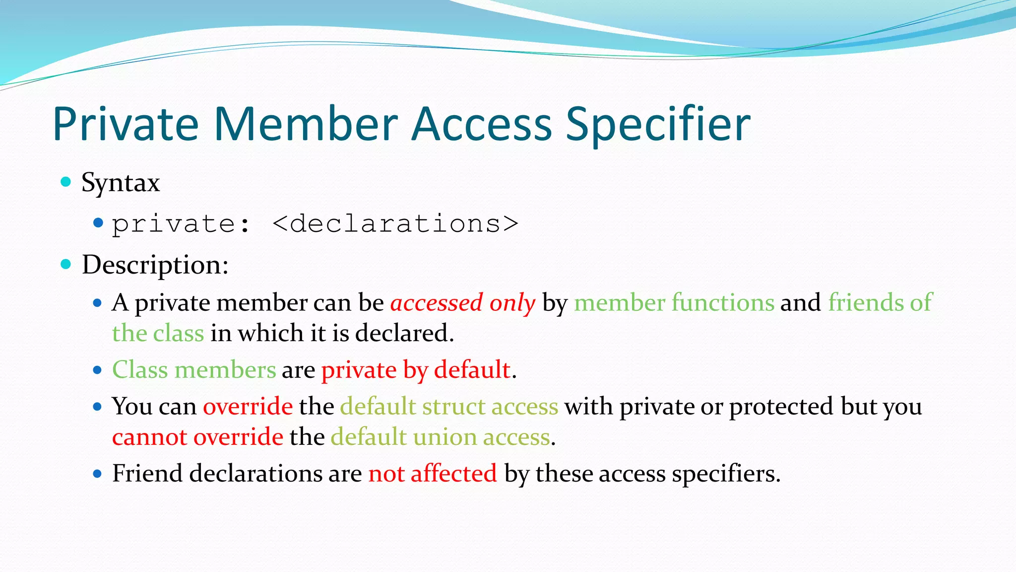 Private Member Access Specifier
 Syntax
 private: <declarations>
 Description:
 A private member can be accessed only by member functions and friends of
the class in which it is declared.
 Class members are private by default.
 You can override the default struct access with private or protected but you
cannot override the default union access.
 Friend declarations are not affected by these access specifiers.
 