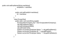 public void setEmpName(String newValue){
empName = newValue;
}
public void setEmpId(int newValue){
Id = newValue;
}
}
class EncapsTest{
public static void main(String args[]){
EncapsulationCompany obj = new EncapsulationCompany();
obj.setEmpName("Ajay");
obj.setEmpSalary(24000);
obj.setEmpId(1223);
System.out.println("Employee Name: " + obj.getEmpName());
System.out.println("Employee ID: " + obj.getEmpId());
System.out.println("Employee Salary: " + obj.getEmpSalary());
}
}
 