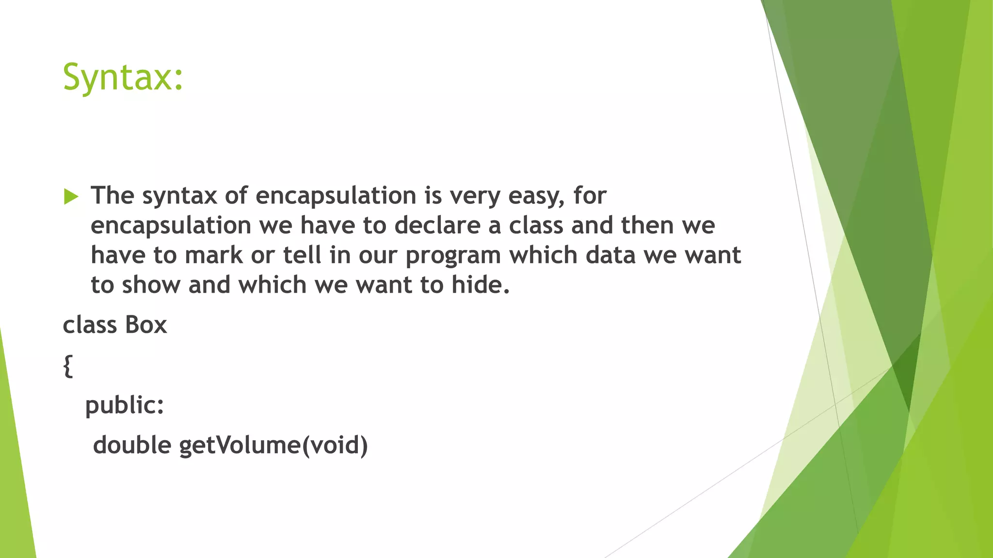 Syntax:
 The syntax of encapsulation is very easy, for
encapsulation we have to declare a class and then we
have to mark or tell in our program which data we want
to show and which we want to hide.
class Box
{
public:
double getVolume(void)
 