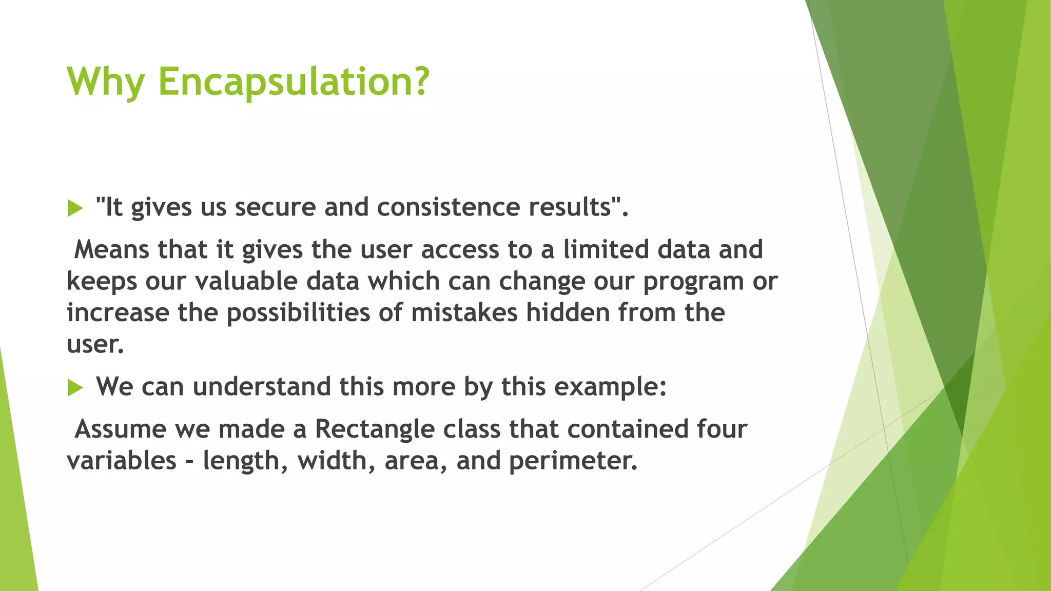 Why Encapsulation?
 "It gives us secure and consistence results".
Means that it gives the user access to a limited data and
keeps our valuable data which can change our program or
increase the possibilities of mistakes hidden from the
user.
 We can understand this more by this example:
Assume we made a Rectangle class that contained four
variables - length, width, area, and perimeter.
 