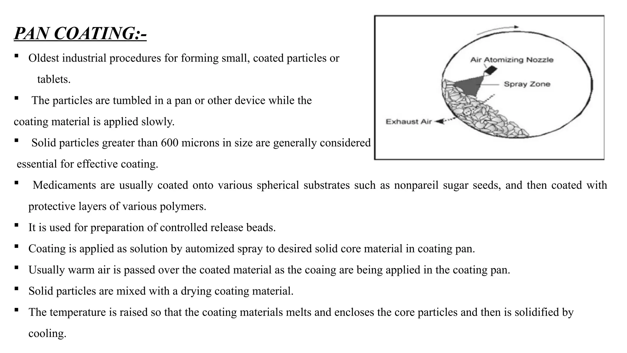 PAN COATING:-
 Oldest industrial procedures for forming small, coated particles or
tablets.
 The particles are tumbled in a pan or other device while the
coating material is applied slowly.
 Solid particles greater than 600 microns in size are generally considered
essential for effective coating.
 Medicaments are usually coated onto various spherical substrates such as nonpareil sugar seeds, and then coated with
protective layers of various polymers.
 It is used for preparation of controlled release beads.
 Coating is applied as solution by automized spray to desired solid core material in coating pan.
 Usually warm air is passed over the coated material as the coaing are being applied in the coating pan.
 Solid particles are mixed with a drying coating material.
 The temperature is raised so that the coating materials melts and encloses the core particles and then is solidified by
cooling.
 