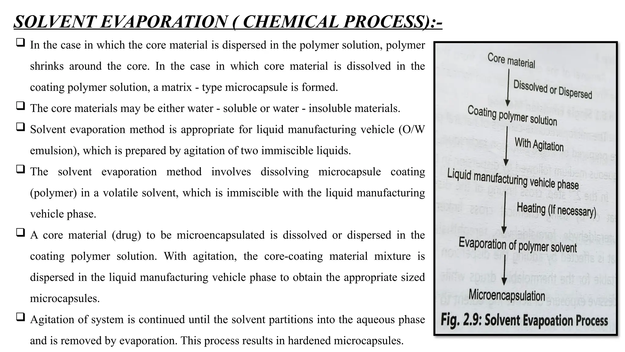 SOLVENT EVAPORATION ( CHEMICAL PROCESS):-
 In the case in which the core material is dispersed in the polymer solution, polymer
shrinks around the core. In the case in which core material is dissolved in the
coating polymer solution, a matrix - type microcapsule is formed.
 The core materials may be either water - soluble or water - insoluble materials.
 Solvent evaporation method is appropriate for liquid manufacturing vehicle (O/W
emulsion), which is prepared by agitation of two immiscible liquids.
 The solvent evaporation method involves dissolving microcapsule coating
(polymer) in a volatile solvent, which is immiscible with the liquid manufacturing
vehicle phase.
 A core material (drug) to be microencapsulated is dissolved or dispersed in the
coating polymer solution. With agitation, the core-coating material mixture is
dispersed in the liquid manufacturing vehicle phase to obtain the appropriate sized
microcapsules.
 Agitation of system is continued until the solvent partitions into the aqueous phase
and is removed by evaporation. This process results in hardened microcapsules.
 