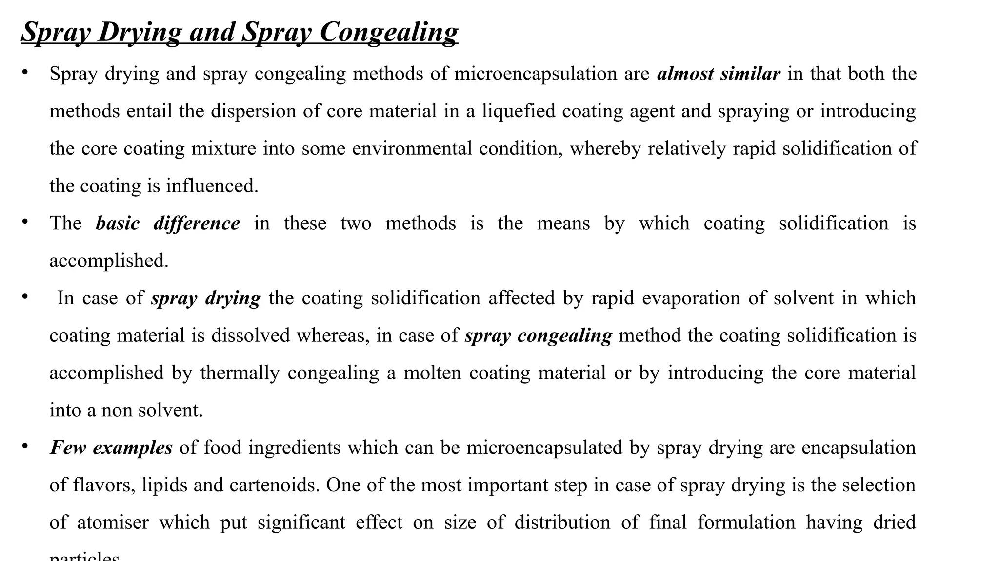 Spray Drying and Spray Congealing
• Spray drying and spray congealing methods of microencapsulation are almost similar in that both the
methods entail the dispersion of core material in a liquefied coating agent and spraying or introducing
the core coating mixture into some environmental condition, whereby relatively rapid solidification of
the coating is influenced.
• The basic difference in these two methods is the means by which coating solidification is
accomplished.
• In case of spray drying the coating solidification affected by rapid evaporation of solvent in which
coating material is dissolved whereas, in case of spray congealing method the coating solidification is
accomplished by thermally congealing a molten coating material or by introducing the core material
into a non solvent.
• Few examples of food ingredients which can be microencapsulated by spray drying are encapsulation
of flavors, lipids and cartenoids. One of the most important step in case of spray drying is the selection
of atomiser which put significant effect on size of distribution of final formulation having dried
 