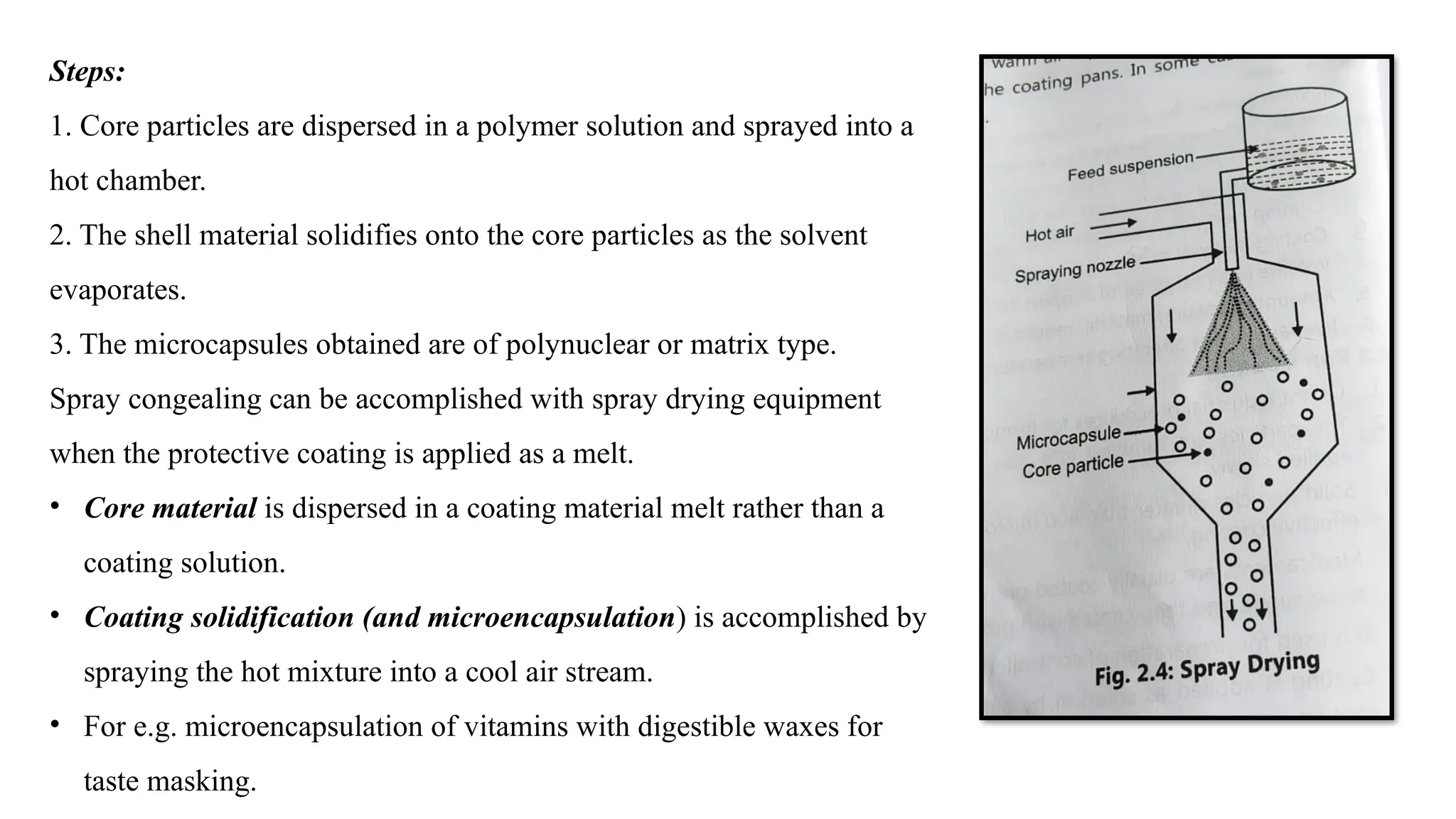 Steps:
1. Core particles are dispersed in a polymer solution and sprayed into a
hot chamber.
2. The shell material solidifies onto the core particles as the solvent
evaporates.
3. The microcapsules obtained are of polynuclear or matrix type.
Spray congealing can be accomplished with spray drying equipment
when the protective coating is applied as a melt.
• Core material is dispersed in a coating material melt rather than a
coating solution.
• Coating solidification (and microencapsulation) is accomplished by
spraying the hot mixture into a cool air stream.
• For e.g. microencapsulation of vitamins with digestible waxes for
taste masking.
 