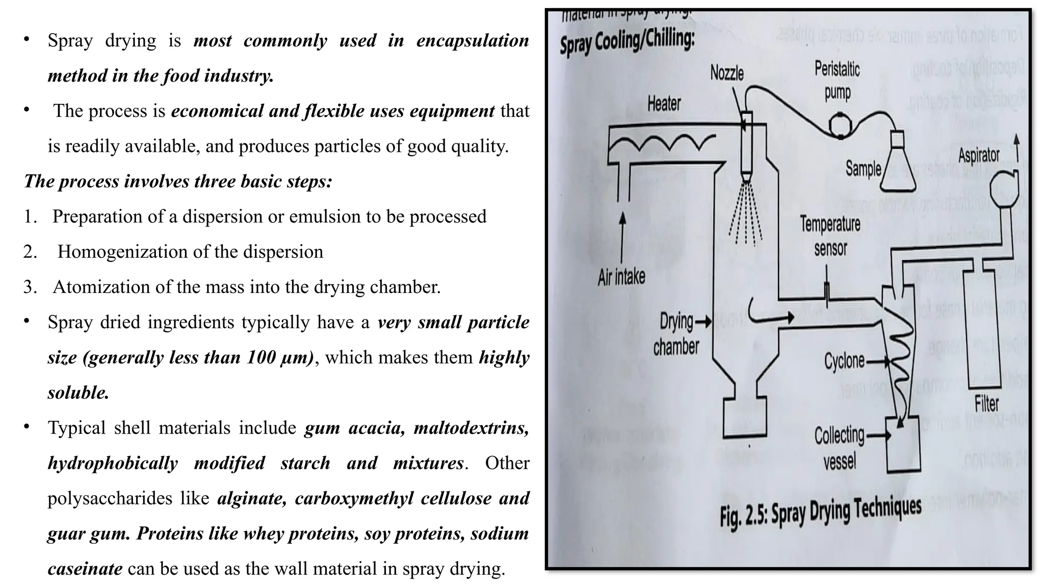 • Spray drying is most commonly used in encapsulation
method in the food industry.
• The process is economical and flexible uses equipment that
is readily available, and produces particles of good quality.
The process involves three basic steps:
1. Preparation of a dispersion or emulsion to be processed
2. Homogenization of the dispersion
3. Atomization of the mass into the drying chamber.
• Spray dried ingredients typically have a very small particle
size (generally less than 100 µm), which makes them highly
soluble.
• Typical shell materials include gum acacia, maltodextrins,
hydrophobically modified starch and mixtures. Other
polysaccharides like alginate, carboxymethyl cellulose and
guar gum. Proteins like whey proteins, soy proteins, sodium
caseinate can be used as the wall material in spray drying.
 