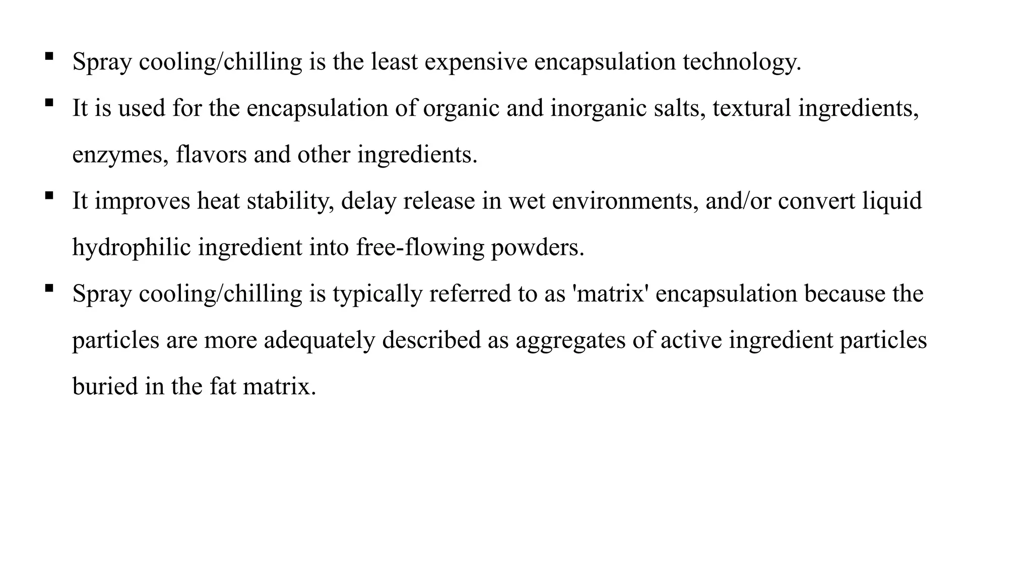  Spray cooling/chilling is the least expensive encapsulation technology.
 It is used for the encapsulation of organic and inorganic salts, textural ingredients,
enzymes, flavors and other ingredients.
 It improves heat stability, delay release in wet environments, and/or convert liquid
hydrophilic ingredient into free-flowing powders.
 Spray cooling/chilling is typically referred to as 'matrix' encapsulation because the
particles are more adequately described as aggregates of active ingredient particles
buried in the fat matrix.
 