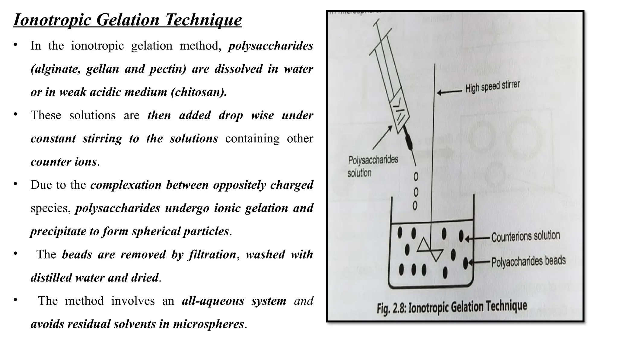 Ionotropic Gelation Technique
• In the ionotropic gelation method, polysaccharides
(alginate, gellan and pectin) are dissolved in water
or in weak acidic medium (chitosan).
• These solutions are then added drop wise under
constant stirring to the solutions containing other
counter ions.
• Due to the complexation between oppositely charged
species, polysaccharides undergo ionic gelation and
precipitate to form spherical particles.
• The beads are removed by filtration, washed with
distilled water and dried.
• The method involves an all-aqueous system and
avoids residual solvents in microspheres.
 