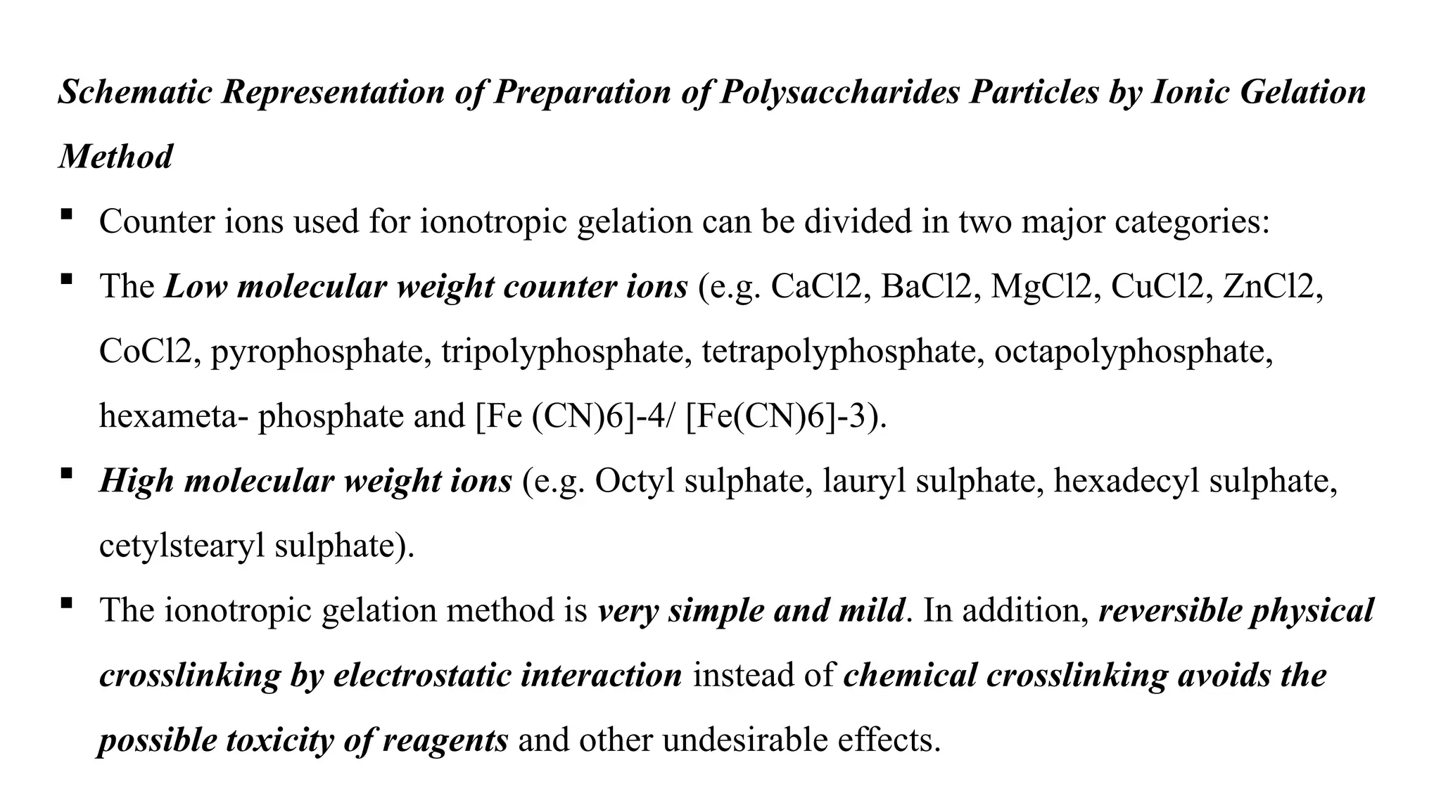 Schematic Representation of Preparation of Polysaccharides Particles by Ionic Gelation
Method
 Counter ions used for ionotropic gelation can be divided in two major categories:
 The Low molecular weight counter ions (e.g. CaCl2, BaCl2, MgCl2, CuCl2, ZnCl2,
CoCl2, pyrophosphate, tripolyphosphate, tetrapolyphosphate, octapolyphosphate,
hexameta- phosphate and [Fe (CN)6]-4/ [Fe(CN)6]-3).
 High molecular weight ions (e.g. Octyl sulphate, lauryl sulphate, hexadecyl sulphate,
cetylstearyl sulphate).
 The ionotropic gelation method is very simple and mild. In addition, reversible physical
crosslinking by electrostatic interaction instead of chemical crosslinking avoids the
possible toxicity of reagents and other undesirable effects.
 