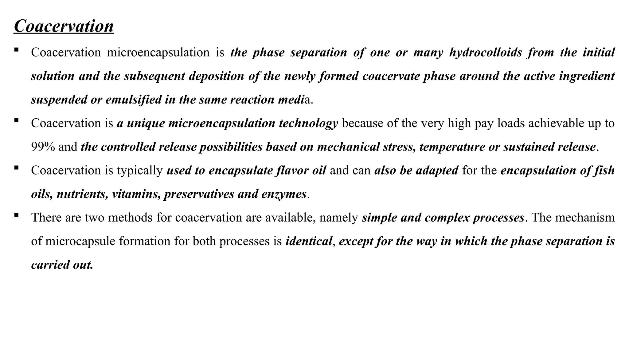 Coacervation
 Coacervation microencapsulation is the phase separation of one or many hydrocolloids from the initial
solution and the subsequent deposition of the newly formed coacervate phase around the active ingredient
suspended or emulsified in the same reaction media.
 Coacervation is a unique microencapsulation technology because of the very high pay loads achievable up to
99% and the controlled release possibilities based on mechanical stress, temperature or sustained release.
 Coacervation is typically used to encapsulate flavor oil and can also be adapted for the encapsulation of fish
oils, nutrients, vitamins, preservatives and enzymes.
 There are two methods for coacervation are available, namely simple and complex processes. The mechanism
of microcapsule formation for both processes is identical, except for the way in which the phase separation is
carried out.
 