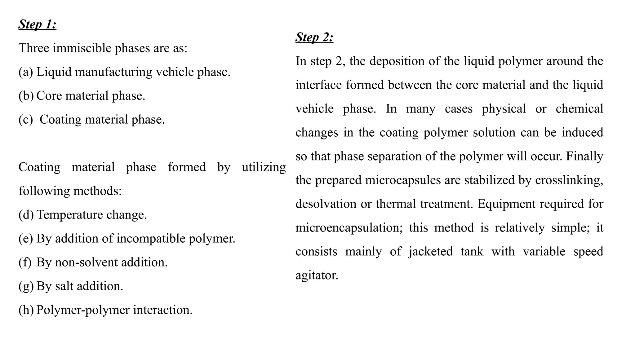 Step 1:
Three immiscible phases are as:
(a) Liquid manufacturing vehicle phase.
(b) Core material phase.
(c) Coating material phase.
Coating material phase formed by utilizing
following methods:
(d) Temperature change.
(e) By addition of incompatible polymer.
(f) By non-solvent addition.
(g) By salt addition.
(h) Polymer-polymer interaction.
Step 2:
In step 2, the deposition of the liquid polymer around the
interface formed between the core material and the liquid
vehicle phase. In many cases physical or chemical
changes in the coating polymer solution can be induced
so that phase separation of the polymer will occur. Finally
the prepared microcapsules are stabilized by crosslinking,
desolvation or thermal treatment. Equipment required for
microencapsulation; this method is relatively simple; it
consists mainly of jacketed tank with variable speed
agitator.
 