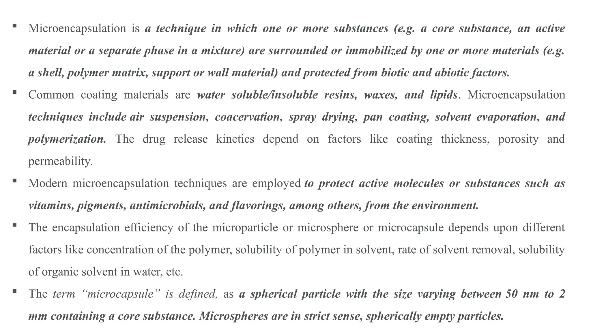  Microencapsulation is a technique in which one or more substances (e.g. a core substance, an active
material or a separate phase in a mixture) are surrounded or immobilized by one or more materials (e.g.
a shell, polymer matrix, support or wall material) and protected from biotic and abiotic factors.
 Common coating materials are water soluble/insoluble resins, waxes, and lipids. Microencapsulation
techniques include air suspension, coacervation, spray drying, pan coating, solvent evaporation, and
polymerization. The drug release kinetics depend on factors like coating thickness, porosity and
permeability.
 Modern microencapsulation techniques are employed to protect active molecules or substances such as
vitamins, pigments, antimicrobials, and flavorings, among others, from the environment.
 The encapsulation efficiency of the microparticle or microsphere or microcapsule depends upon different
factors like concentration of the polymer, solubility of polymer in solvent, rate of solvent removal, solubility
of organic solvent in water, etc.
 The term “microcapsule” is defined, as a spherical particle with the size varying between 50 nm to 2
mm containing a core substance. Microspheres are in strict sense, spherically empty particles.
 
