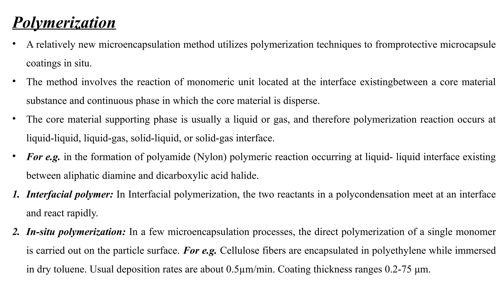 Polymerization
• A relatively new microencapsulation method utilizes polymerization techniques to fromprotective microcapsule
coatings in situ.
• The method involves the reaction of monomeric unit located at the interface existingbetween a core material
substance and continuous phase in which the core material is disperse.
• The core material supporting phase is usually a liquid or gas, and therefore polymerization reaction occurs at
liquid-liquid, liquid-gas, solid-liquid, or solid-gas interface.
• For e.g. in the formation of polyamide (Nylon) polymeric reaction occurring at liquid- liquid interface existing
between aliphatic diamine and dicarboxylic acid halide.
1. Interfacial polymer: In Interfacial polymerization, the two reactants in a polycondensation meet at an interface
and react rapidly.
2. In-situ polymerization: In a few microencapsulation processes, the direct polymerization of a single monomer
is carried out on the particle surface. For e.g. Cellulose fibers are encapsulated in polyethylene while immersed
in dry toluene. Usual deposition rates are about 0.5µm/min. Coating thickness ranges 0.2-75 μm.
 