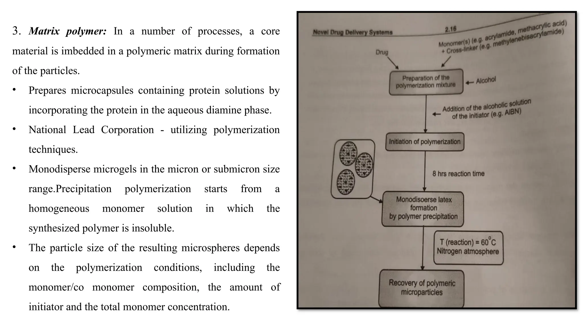 3. Matrix polymer: In a number of processes, a core
material is imbedded in a polymeric matrix during formation
of the particles.
• Prepares microcapsules containing protein solutions by
incorporating the protein in the aqueous diamine phase.
• National Lead Corporation - utilizing polymerization
techniques.
• Monodisperse microgels in the micron or submicron size
range.Precipitation polymerization starts from a
homogeneous monomer solution in which the
synthesized polymer is insoluble.
• The particle size of the resulting microspheres depends
on the polymerization conditions, including the
monomer/co monomer composition, the amount of
initiator and the total monomer concentration.
 