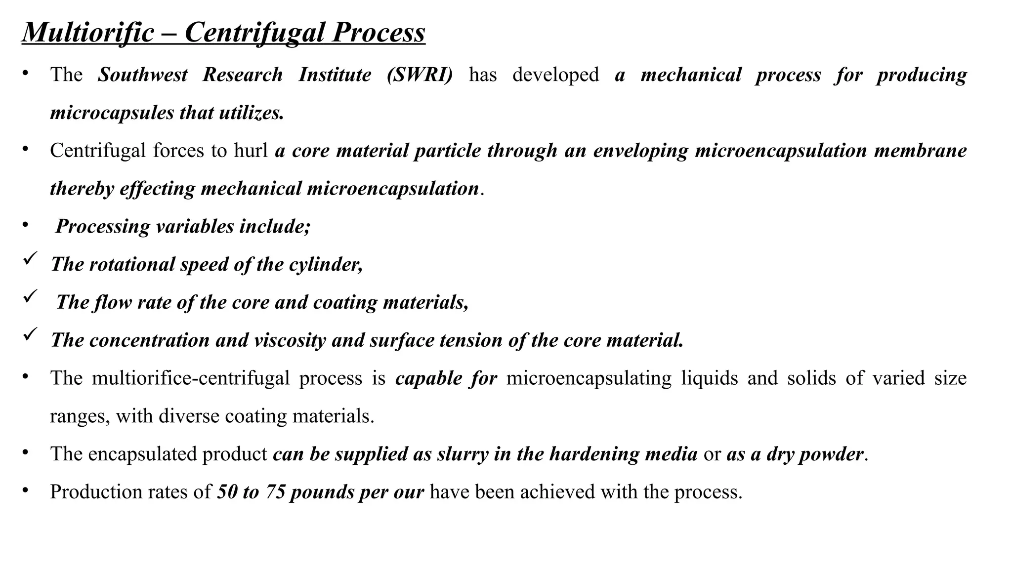Multiorific – Centrifugal Process
• The Southwest Research Institute (SWRI) has developed a mechanical process for producing
microcapsules that utilizes.
• Centrifugal forces to hurl a core material particle through an enveloping microencapsulation membrane
thereby effecting mechanical microencapsulation.
• Processing variables include;
 The rotational speed of the cylinder,
 The flow rate of the core and coating materials,
 The concentration and viscosity and surface tension of the core material.
• The multiorifice-centrifugal process is capable for microencapsulating liquids and solids of varied size
ranges, with diverse coating materials.
• The encapsulated product can be supplied as slurry in the hardening media or as a dry powder.
• Production rates of 50 to 75 pounds per our have been achieved with the process.
 