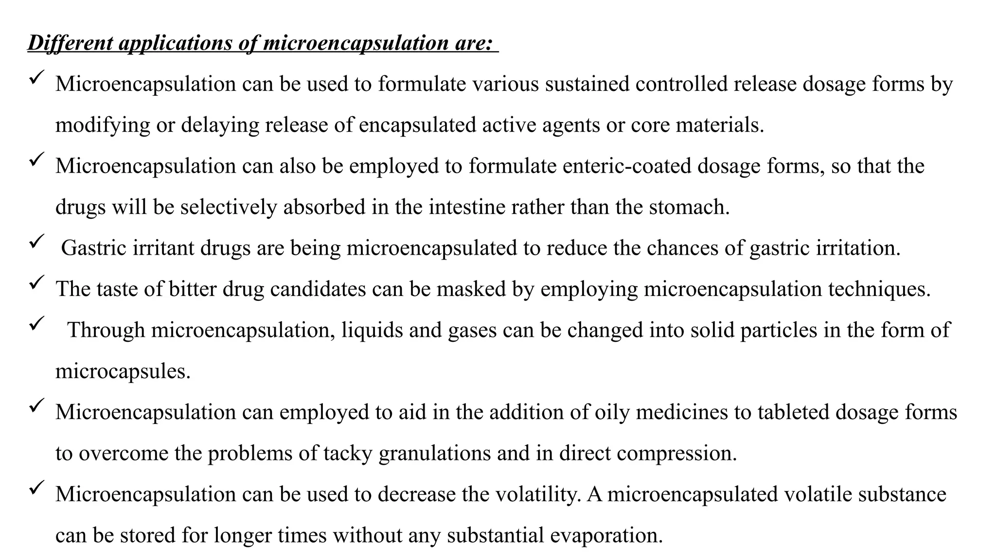 Different applications of microencapsulation are:
 Microencapsulation can be used to formulate various sustained controlled release dosage forms by
modifying or delaying release of encapsulated active agents or core materials.
 Microencapsulation can also be employed to formulate enteric-coated dosage forms, so that the
drugs will be selectively absorbed in the intestine rather than the stomach.
 Gastric irritant drugs are being microencapsulated to reduce the chances of gastric irritation.
 The taste of bitter drug candidates can be masked by employing microencapsulation techniques.
 Through microencapsulation, liquids and gases can be changed into solid particles in the form of
microcapsules.
 Microencapsulation can employed to aid in the addition of oily medicines to tableted dosage forms
to overcome the problems of tacky granulations and in direct compression.
 Microencapsulation can be used to decrease the volatility. A microencapsulated volatile substance
can be stored for longer times without any substantial evaporation.
 