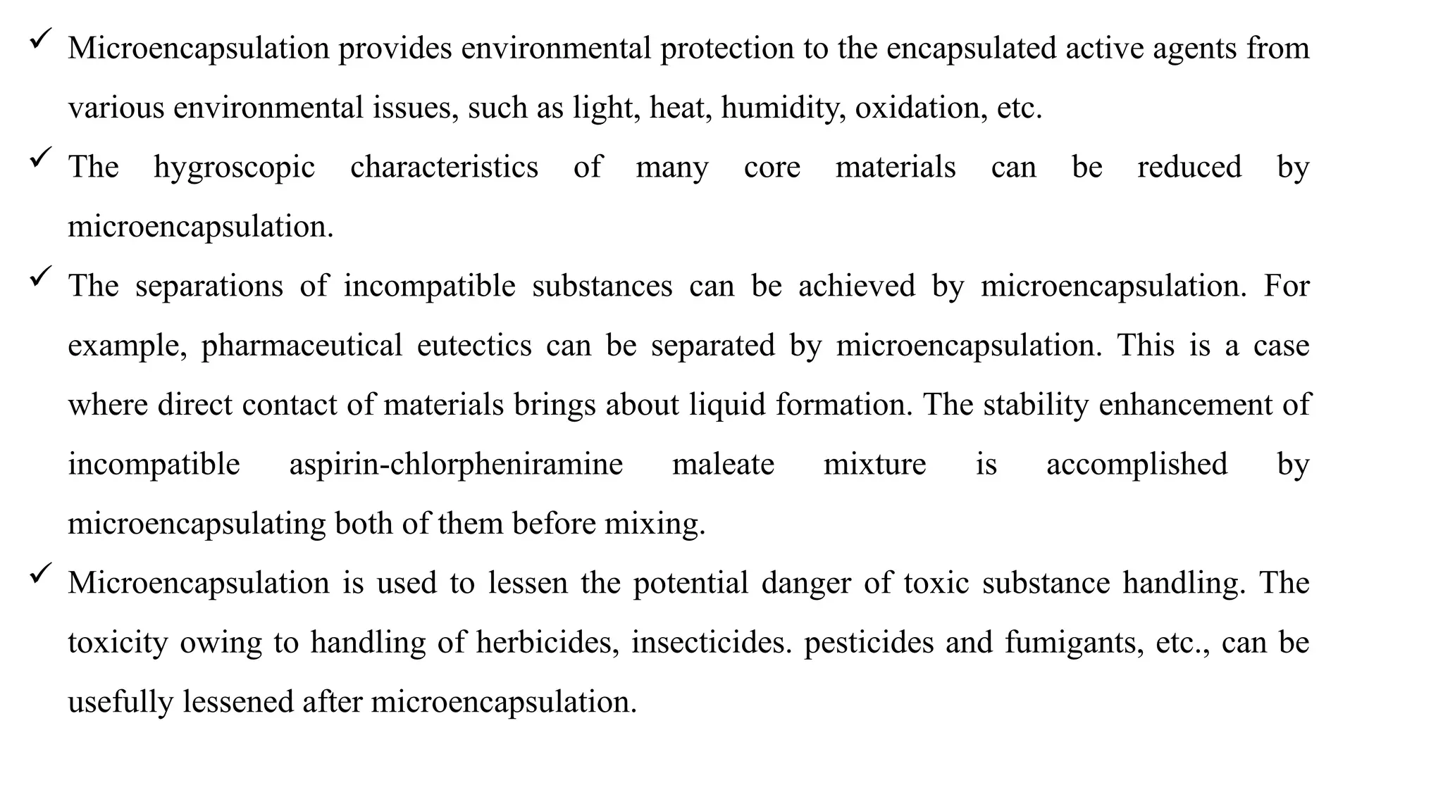  Microencapsulation provides environmental protection to the encapsulated active agents from
various environmental issues, such as light, heat, humidity, oxidation, etc.
 The hygroscopic characteristics of many core materials can be reduced by
microencapsulation.
 The separations of incompatible substances can be achieved by microencapsulation. For
example, pharmaceutical eutectics can be separated by microencapsulation. This is a case
where direct contact of materials brings about liquid formation. The stability enhancement of
incompatible aspirin-chlorpheniramine maleate mixture is accomplished by
microencapsulating both of them before mixing.
 Microencapsulation is used to lessen the potential danger of toxic substance handling. The
toxicity owing to handling of herbicides, insecticides. pesticides and fumigants, etc., can be
usefully lessened after microencapsulation.
 