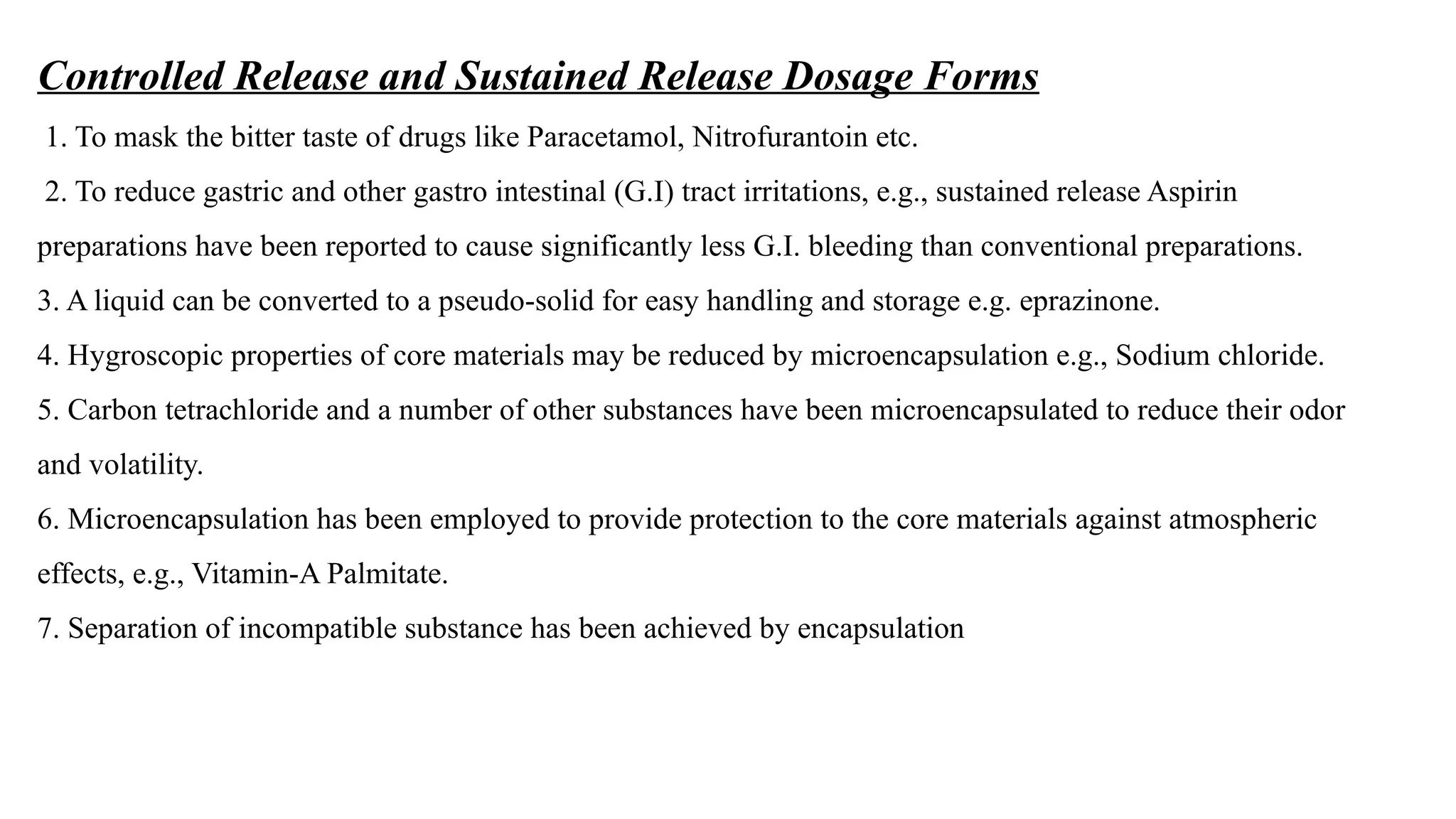 Controlled Release and Sustained Release Dosage Forms
1. To mask the bitter taste of drugs like Paracetamol, Nitrofurantoin etc.
2. To reduce gastric and other gastro intestinal (G.I) tract irritations, e.g., sustained release Aspirin
preparations have been reported to cause significantly less G.I. bleeding than conventional preparations.
3. A liquid can be converted to a pseudo-solid for easy handling and storage e.g. eprazinone.
4. Hygroscopic properties of core materials may be reduced by microencapsulation e.g., Sodium chloride.
5. Carbon tetrachloride and a number of other substances have been microencapsulated to reduce their odor
and volatility.
6. Microencapsulation has been employed to provide protection to the core materials against atmospheric
effects, e.g., Vitamin-A Palmitate.
7. Separation of incompatible substance has been achieved by encapsulation
 