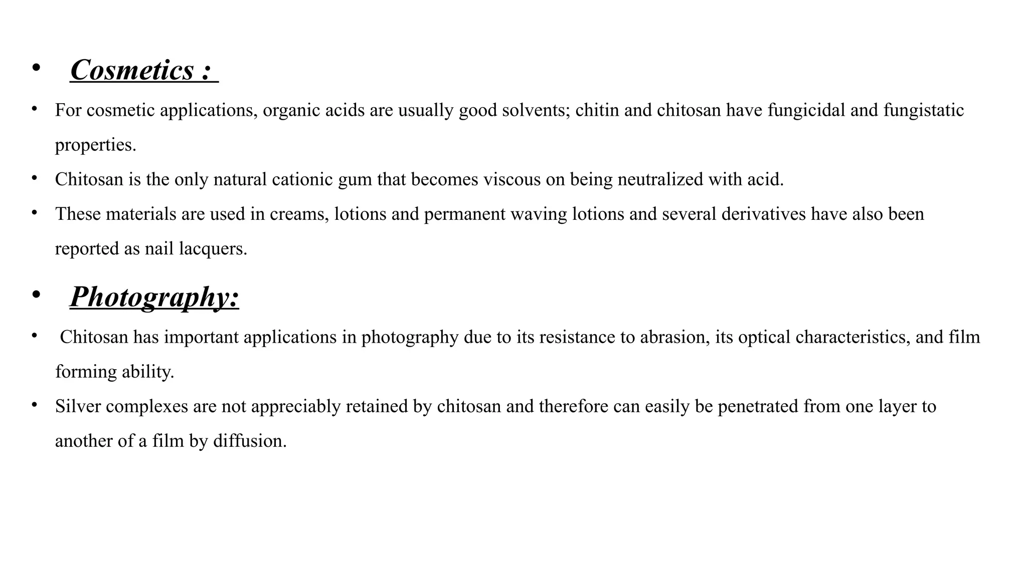 • Cosmetics :
• For cosmetic applications, organic acids are usually good solvents; chitin and chitosan have fungicidal and fungistatic
properties.
• Chitosan is the only natural cationic gum that becomes viscous on being neutralized with acid.
• These materials are used in creams, lotions and permanent waving lotions and several derivatives have also been
reported as nail lacquers.
• Photography:
• Chitosan has important applications in photography due to its resistance to abrasion, its optical characteristics, and film
forming ability.
• Silver complexes are not appreciably retained by chitosan and therefore can easily be penetrated from one layer to
another of a film by diffusion.
 