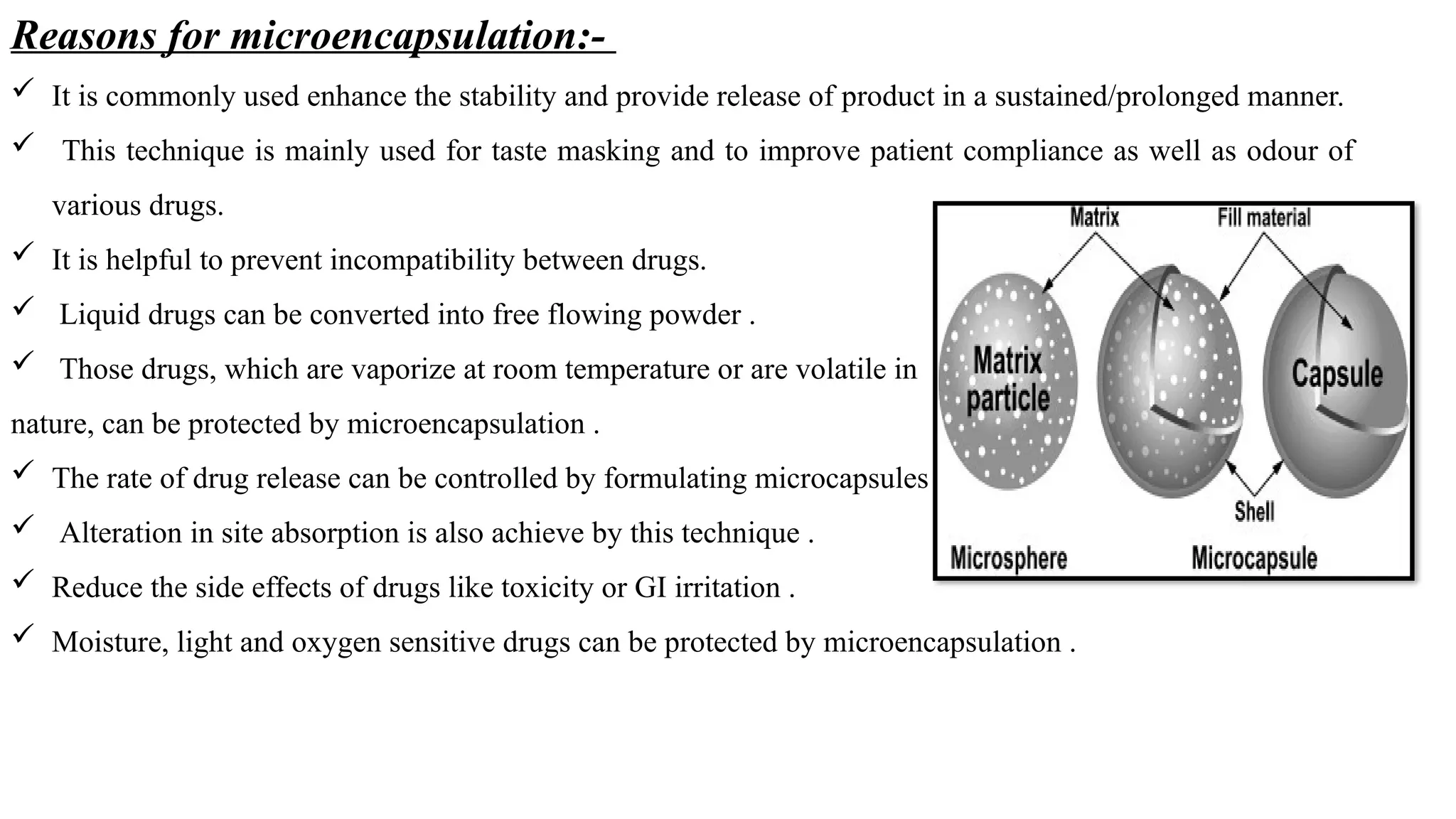 Reasons for microencapsulation:-
 It is commonly used enhance the stability and provide release of product in a sustained/prolonged manner.
 This technique is mainly used for taste masking and to improve patient compliance as well as odour of
various drugs.
 It is helpful to prevent incompatibility between drugs.
 Liquid drugs can be converted into free flowing powder .
 Those drugs, which are vaporize at room temperature or are volatile in
nature, can be protected by microencapsulation .
 The rate of drug release can be controlled by formulating microcapsules .
 Alteration in site absorption is also achieve by this technique .
 Reduce the side effects of drugs like toxicity or GI irritation .
 Moisture, light and oxygen sensitive drugs can be protected by microencapsulation .
 