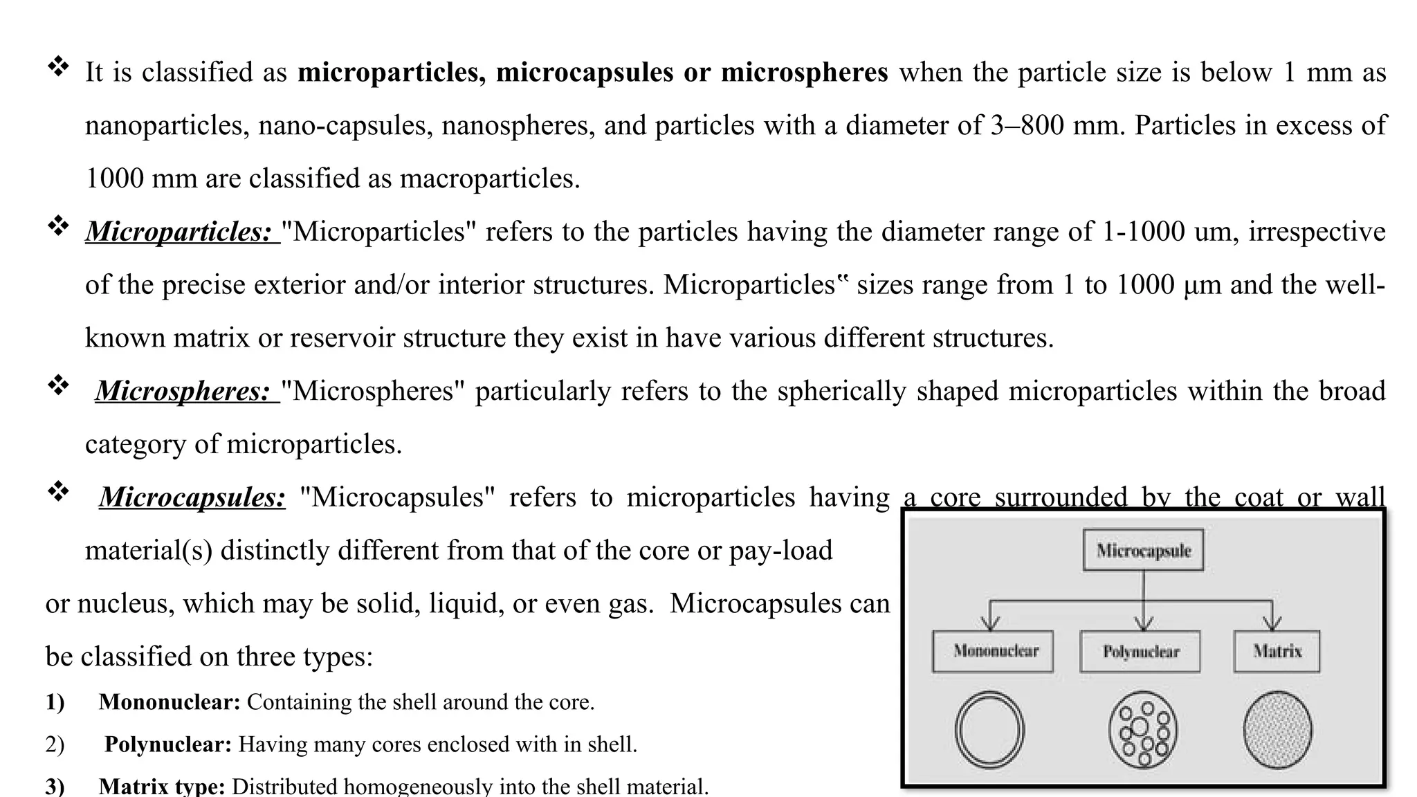  It is classified as microparticles, microcapsules or microspheres when the particle size is below 1 mm as
nanoparticles, nano-capsules, nanospheres, and particles with a diameter of 3–800 mm. Particles in excess of
1000 mm are classified as macroparticles.
 Microparticles: "Microparticles" refers to the particles having the diameter range of 1-1000 um, irrespective
of the precise exterior and/or interior structures. Microparticles sizes range from 1 to 1000 μm and the well-
‟
known matrix or reservoir structure they exist in have various different structures.
 Microspheres: "Microspheres" particularly refers to the spherically shaped microparticles within the broad
category of microparticles.
 Microcapsules: "Microcapsules" refers to microparticles having a core surrounded by the coat or wall
material(s) distinctly different from that of the core or pay-load
or nucleus, which may be solid, liquid, or even gas. Microcapsules can
be classified on three types:
1) Mononuclear: Containing the shell around the core.
2) Polynuclear: Having many cores enclosed with in shell.
3) Matrix type: Distributed homogeneously into the shell material.
 