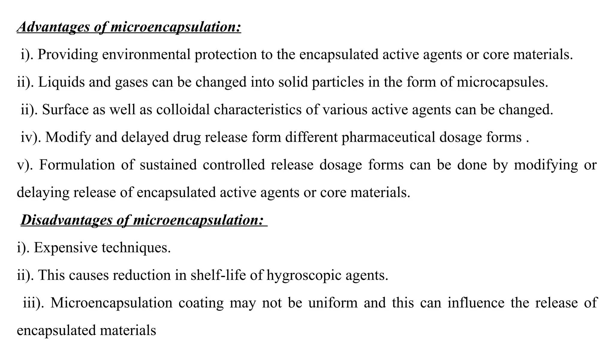 Advantages of microencapsulation:
i). Providing environmental protection to the encapsulated active agents or core materials.
ii). Liquids and gases can be changed into solid particles in the form of microcapsules.
ii). Surface as well as colloidal characteristics of various active agents can be changed.
iv). Modify and delayed drug release form different pharmaceutical dosage forms .
v). Formulation of sustained controlled release dosage forms can be done by modifying or
delaying release of encapsulated active agents or core materials.
Disadvantages of microencapsulation:
i). Expensive techniques.
ii). This causes reduction in shelf-life of hygroscopic agents.
iii). Microencapsulation coating may not be uniform and this can influence the release of
encapsulated materials
 