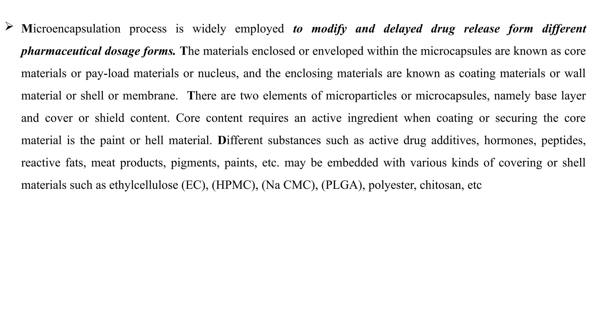  Microencapsulation process is widely employed to modify and delayed drug release form different
pharmaceutical dosage forms. The materials enclosed or enveloped within the microcapsules are known as core
materials or pay-load materials or nucleus, and the enclosing materials are known as coating materials or wall
material or shell or membrane. There are two elements of microparticles or microcapsules, namely base layer
and cover or shield content. Core content requires an active ingredient when coating or securing the core
material is the paint or hell material. Different substances such as active drug additives, hormones, peptides,
reactive fats, meat products, pigments, paints, etc. may be embedded with various kinds of covering or shell
materials such as ethylcellulose (EC), (HPMC), (Na CMC), (PLGA), polyester, chitosan, etc
 