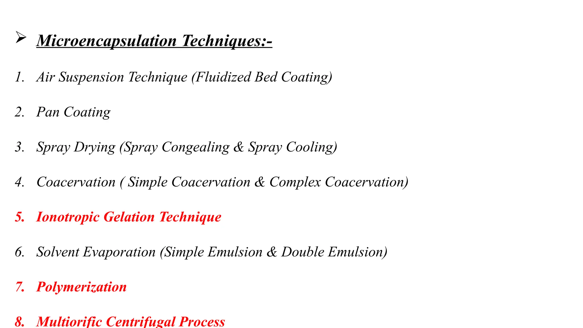  Microencapsulation Techniques:-
1. Air Suspension Technique (Fluidized Bed Coating)
2. Pan Coating
3. Spray Drying (Spray Congealing & Spray Cooling)
4. Coacervation ( Simple Coacervation & Complex Coacervation)
5. Ionotropic Gelation Technique
6. Solvent Evaporation (Simple Emulsion & Double Emulsion)
7. Polymerization
8. Multiorific Centrifugal Process
 