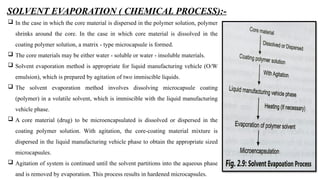 SOLVENT EVAPORATION ( CHEMICAL PROCESS):-
 In the case in which the core material is dispersed in the polymer solution, polymer
shrinks around the core. In the case in which core material is dissolved in the
coating polymer solution, a matrix - type microcapsule is formed.
 The core materials may be either water - soluble or water - insoluble materials.
 Solvent evaporation method is appropriate for liquid manufacturing vehicle (O/W
emulsion), which is prepared by agitation of two immiscible liquids.
 The solvent evaporation method involves dissolving microcapsule coating
(polymer) in a volatile solvent, which is immiscible with the liquid manufacturing
vehicle phase.
 A core material (drug) to be microencapsulated is dissolved or dispersed in the
coating polymer solution. With agitation, the core-coating material mixture is
dispersed in the liquid manufacturing vehicle phase to obtain the appropriate sized
microcapsules.
 Agitation of system is continued until the solvent partitions into the aqueous phase
and is removed by evaporation. This process results in hardened microcapsules.
 