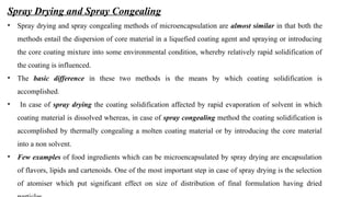 Spray Drying and Spray Congealing
• Spray drying and spray congealing methods of microencapsulation are almost similar in that both the
methods entail the dispersion of core material in a liquefied coating agent and spraying or introducing
the core coating mixture into some environmental condition, whereby relatively rapid solidification of
the coating is influenced.
• The basic difference in these two methods is the means by which coating solidification is
accomplished.
• In case of spray drying the coating solidification affected by rapid evaporation of solvent in which
coating material is dissolved whereas, in case of spray congealing method the coating solidification is
accomplished by thermally congealing a molten coating material or by introducing the core material
into a non solvent.
• Few examples of food ingredients which can be microencapsulated by spray drying are encapsulation
of flavors, lipids and cartenoids. One of the most important step in case of spray drying is the selection
of atomiser which put significant effect on size of distribution of final formulation having dried
 