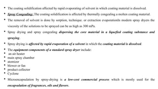  The coating solidification affected by rapid evaporating of solvent in which coating material is dissolved.
 Spray Congealing: The coating solidification is affected by thermally congealing a molten coating material.
 The removal of solvent is done by sorption, technique. or extraction evaporationIn modern spray dryers the
viscosity of the solutions to be sprayed can be as high as 300 mPa.
 Spray drying and spray congealing dispersing the core material in a liquefied coating substance and
spraying.
 Spray drying is affected by rapid evaporation of a solvent in which the coating material is dissolved.
 The equipment components of a standard spray dryer include:
 an air heater
 main spray chamber
 atomizer
 blower or fan
 product collector
 Cyclone
 Microencapsulation by spray-drying is a low-cost commercial process which is mostly used for the
encapsulation of fragrances, oils and flavors.
 