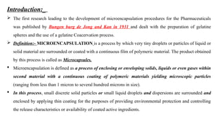 Introduction:_
 The first research leading to the development of microencapsulation procedures for the Pharmaceuticals
was published by Bungen burg de Jong and Kan in 1931 and dealt with the preparation of gelatine
spheres and the use of a gelatine Coacervation process.
 Definition:- MICROENCAPSULATION is a process by which very tiny droplets or particles of liquid or
solid material are surrounded or coated with a continuous film of polymeric material. The product obtained
by this process is called as Microcapsules.
 Microencapsulation is defined as a process of enclosing or enveloping solids, liquids or even gases within
second material with a continuous coating of polymeric materials yielding microscopic particles
(ranging from less than 1 micron to several hundred microns in size).
 In this process, small discrete solid particles or small liquid droplets and dispersions are surrounded and
enclosed by applying thin coating for the purposes of providing environmental protection and controlling
the release characteristics or availability of coated active ingredients.
 