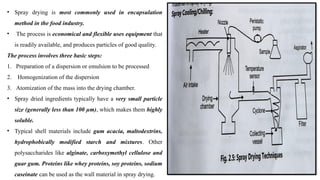 • Spray drying is most commonly used in encapsulation
method in the food industry.
• The process is economical and flexible uses equipment that
is readily available, and produces particles of good quality.
The process involves three basic steps:
1. Preparation of a dispersion or emulsion to be processed
2. Homogenization of the dispersion
3. Atomization of the mass into the drying chamber.
• Spray dried ingredients typically have a very small particle
size (generally less than 100 µm), which makes them highly
soluble.
• Typical shell materials include gum acacia, maltodextrins,
hydrophobically modified starch and mixtures. Other
polysaccharides like alginate, carboxymethyl cellulose and
guar gum. Proteins like whey proteins, soy proteins, sodium
caseinate can be used as the wall material in spray drying.
 