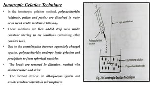 Ionotropic Gelation Technique
• In the ionotropic gelation method, polysaccharides
(alginate, gellan and pectin) are dissolved in water
or in weak acidic medium (chitosan).
• These solutions are then added drop wise under
constant stirring to the solutions containing other
counter ions.
• Due to the complexation between oppositely charged
species, polysaccharides undergo ionic gelation and
precipitate to form spherical particles.
• The beads are removed by filtration, washed with
distilled water and dried.
• The method involves an all-aqueous system and
avoids residual solvents in microspheres.
 